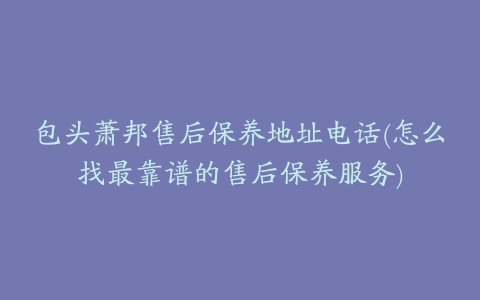 包头萧邦售后保养地址电话(怎么找最靠谱的售后保养服务)