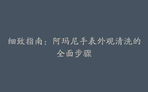 细致指南：阿玛尼手表外观清洗的全面步骤