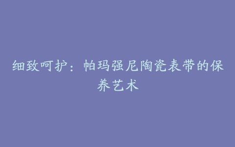 细致呵护：帕玛强尼陶瓷表带的保养艺术