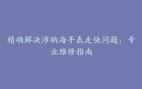 精确解决沛纳海手表走快问题：专业维修指南