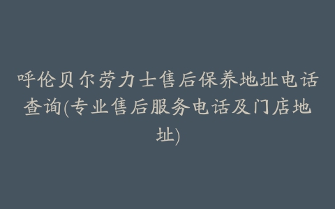 呼伦贝尔劳力士售后保养地址电话查询(专业售后服务电话及门店地址)