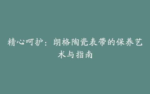 精心呵护：朗格陶瓷表带的保养艺术与指南