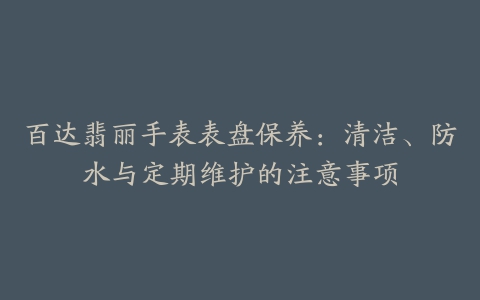 百达翡丽手表表盘保养：清洁、防水与定期维护的注意事项