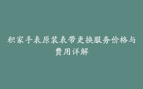 积家手表原装表带更换服务价格与费用详解