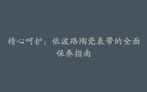 精心呵护：依波路陶瓷表带的全面保养指南