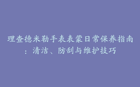 理查德米勒手表表蒙日常保养指南：清洁、防刮与维护技巧