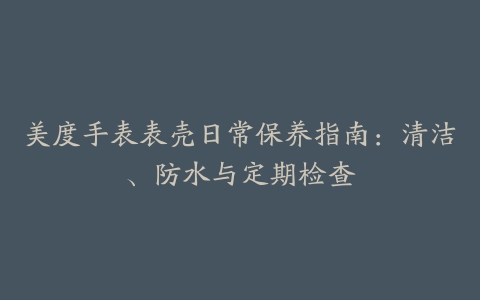 美度手表表壳日常保养指南：清洁、防水与定期检查