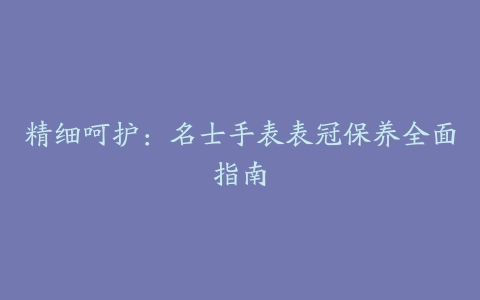 精细呵护：名士手表表冠保养全面指南