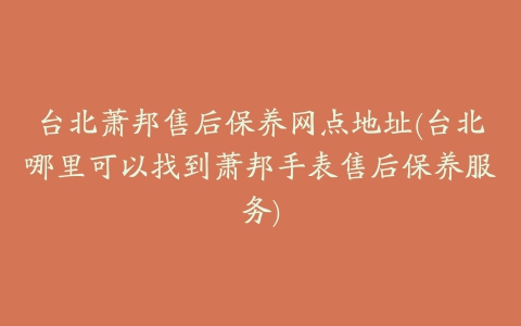 台北萧邦售后保养网点地址(台北哪里可以找到萧邦手表售后保养服务)