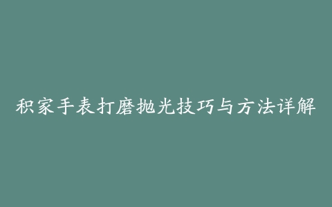 积家手表打磨抛光技巧与方法详解