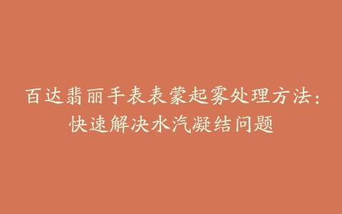 百达翡丽手表表蒙起雾处理方法：快速解决水汽凝结问题