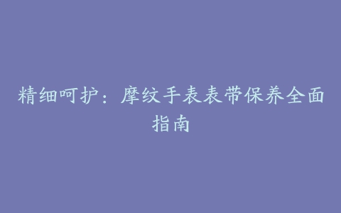 精细呵护：摩纹手表表带保养全面指南