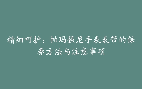 精细呵护：帕玛强尼手表表带的保养方法与注意事项