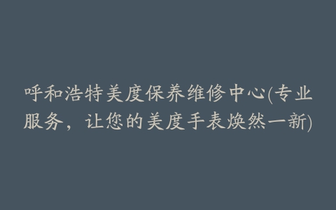 呼和浩特美度保养维修中心(专业服务，让您的美度手表焕然一新)