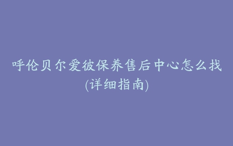 呼伦贝尔爱彼保养售后中心怎么找(详细指南)