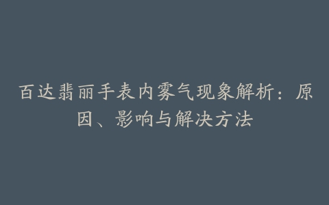 百达翡丽手表内雾气现象解析：原因、影响与解决方法