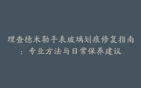 理查德米勒手表玻璃划痕修复指南：专业方法与日常保养建议