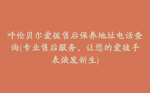 呼伦贝尔爱彼售后保养地址电话查询(专业售后服务，让您的爱彼手表焕发新生)