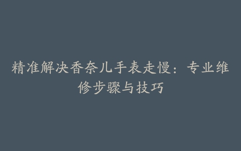 精准解决香奈儿手表走慢：专业维修步骤与技巧