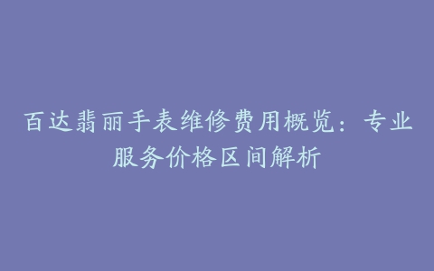 百达翡丽手表维修费用概览：专业服务价格区间解析