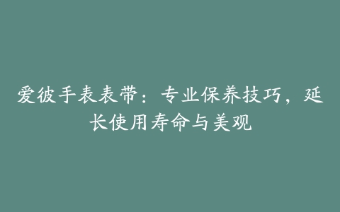 爱彼手表表带：专业保养技巧，延长使用寿命与美观