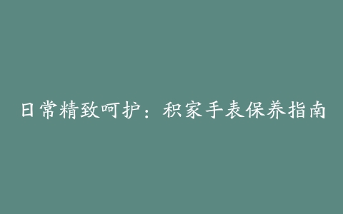 日常精致呵护：积家手表保养指南