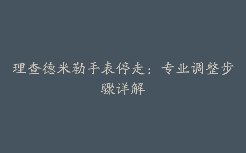 理查德米勒手表停走：专业调整步骤详解