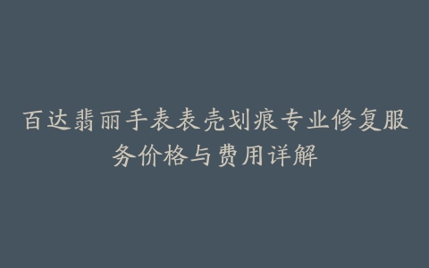 百达翡丽手表表壳划痕专业修复服务价格与费用详解