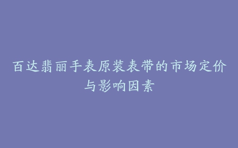 百达翡丽手表原装表带的市场定价与影响因素