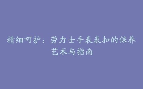 精细呵护：劳力士手表表扣的保养艺术与指南