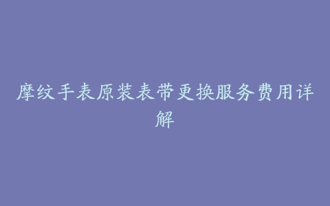 摩纹手表原装表带更换服务费用详解