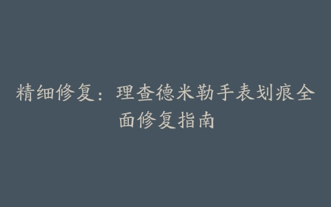 精细修复：理查德米勒手表划痕全面修复指南