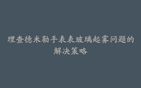 理查德米勒手表表玻璃起雾问题的解决策略