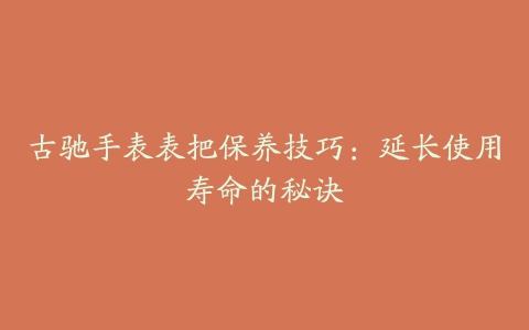 古驰手表表把保养技巧：延长使用寿命的秘诀