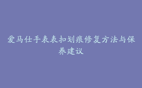 爱马仕手表表扣划痕修复方法与保养建议