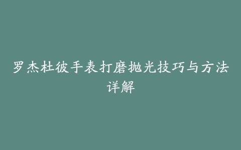 罗杰杜彼手表打磨抛光技巧与方法详解