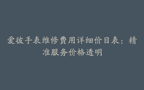 爱彼手表维修费用详细价目表：精准服务价格透明