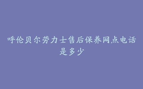 呼伦贝尔劳力士售后保养网点电话是多少