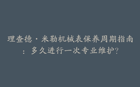 理查德·米勒机械表保养周期指南：多久进行一次专业维护？