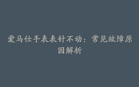 爱马仕手表表针不动：常见故障原因解析