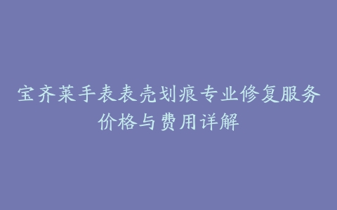 宝齐莱手表表壳划痕专业修复服务价格与费用详解