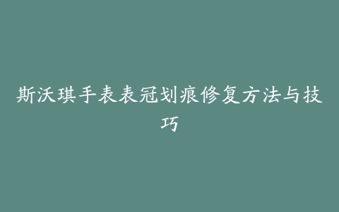 斯沃琪手表表冠划痕修复方法与技巧