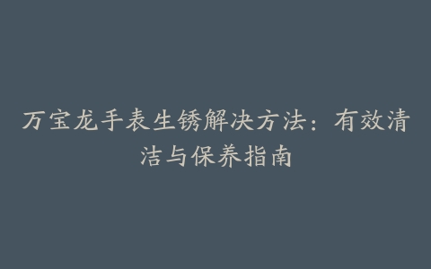 万宝龙手表生锈解决方法：有效清洁与保养指南