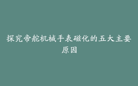 探究帝舵机械手表磁化的五大主要原因