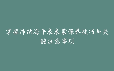 掌握沛纳海手表表蒙保养技巧与关键注意事项