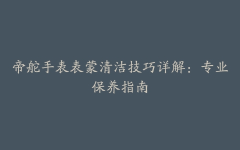 帝舵手表表蒙清洁技巧详解：专业保养指南