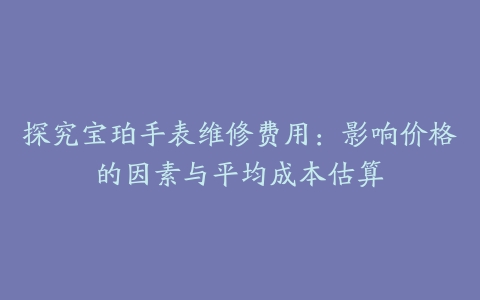 探究宝珀手表维修费用：影响价格的因素与平均成本估算