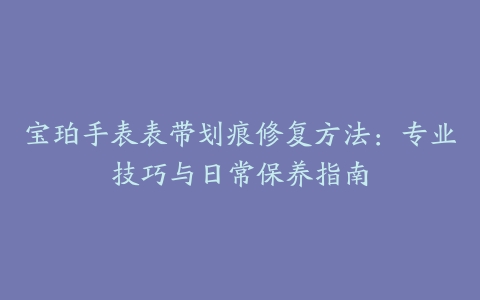 宝珀手表表带划痕修复方法：专业技巧与日常保养指南